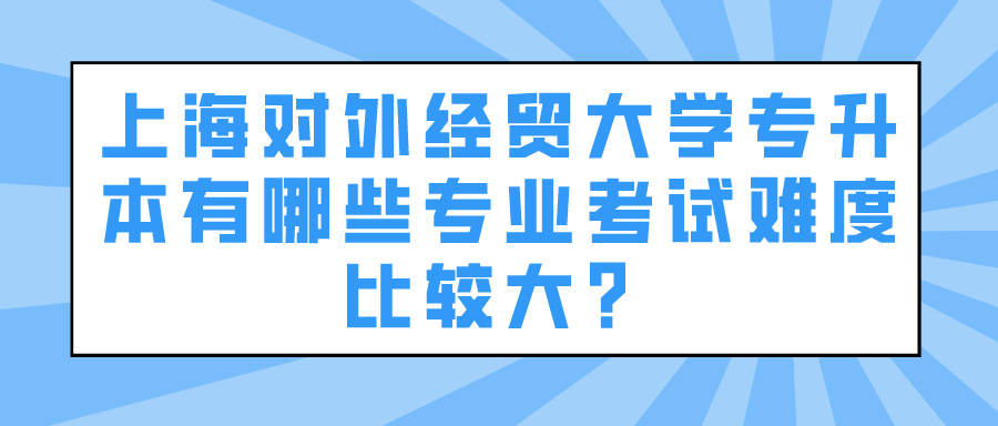 上海对外经贸大学专升本有哪些专业考试难度比较大？