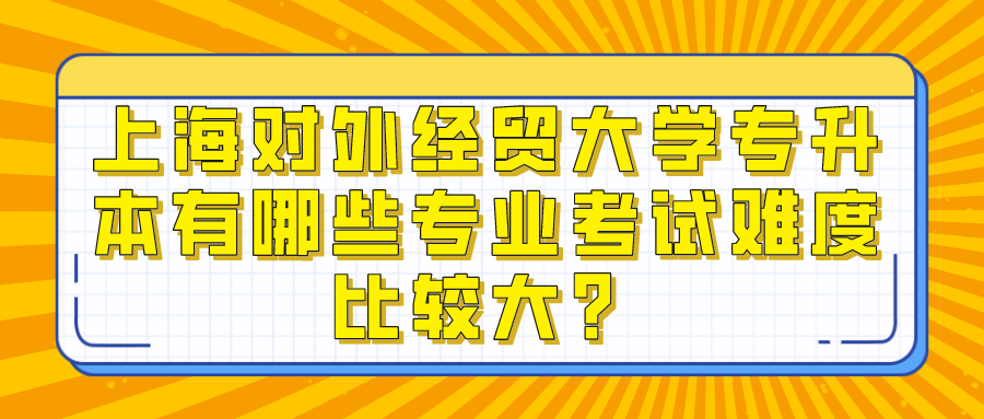 上海对外经贸大学专升本有哪些专业考试难度比较大？