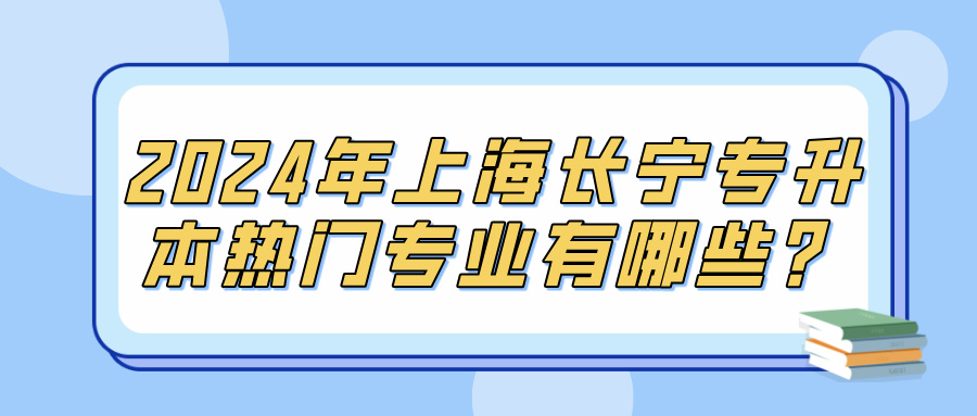 2024年上海长宁专升本热门专业有哪些？