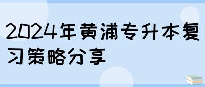 2024年黄浦专升本复习策略分享(图1)