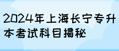 2024年上海长宁专升本考试科目揭秘(图1)