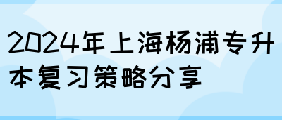 2024年上海杨浦专升本复习策略分享(图1)