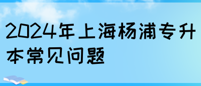 2024年上海杨浦专升本常见问题