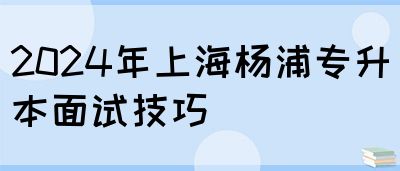 2024年上海杨浦专升本面试技巧