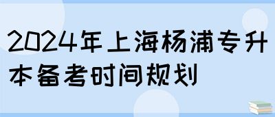 2024年上海杨浦专升本备考时间规划