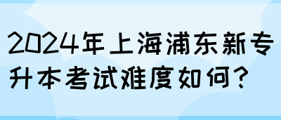 2024年上海浦东新专升本考试难度如何？