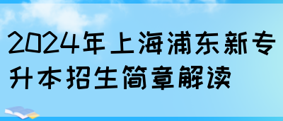 2024年上海浦东新专升本招生简章解读