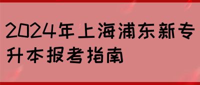 2024年上海浦东新专升本报考指南