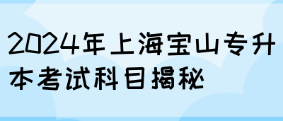 2024年上海宝山专升本考试科目揭秘(图1)