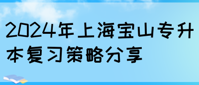 2024年上海宝山专升本复习策略分享(图1)