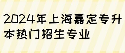 2024年上海嘉定专升本热门招生专业(图1)