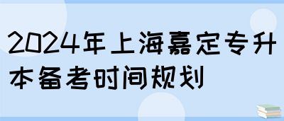 2024年上海嘉定专升本备考时间规划(图1)