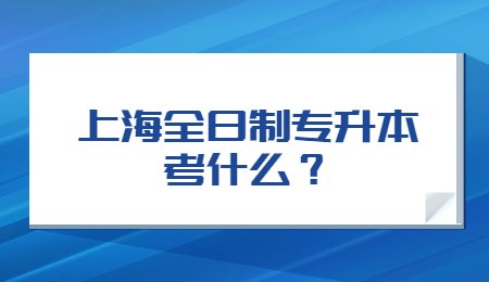 上海全日制专升本考什么？